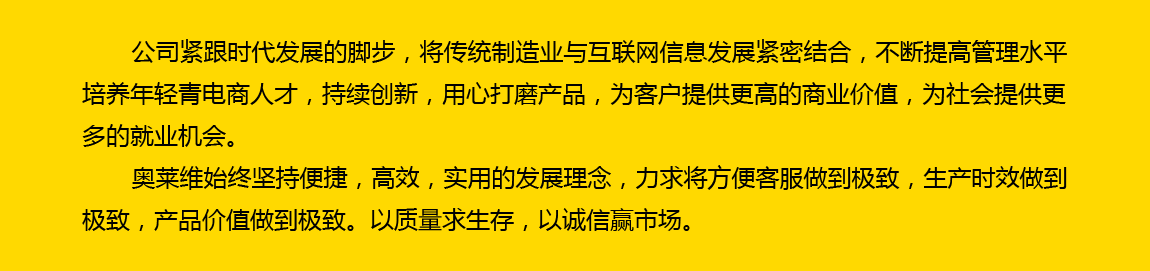 公司緊跟時代發展的腳步，將傳統制造業與互聯網信息發展緊密結合，不斷提高管理水平，培養年輕電商人才，持續創新，用心打磨產品，為客戶提供更高的商業價值，為社會提供更多的就業機會。奧萊維始終堅持便捷、高效、實用的發展理念，力求將方便客戶做到極致，生產時效做到極致，產品價值做到極致。以質量求生存，以誠信贏市場。